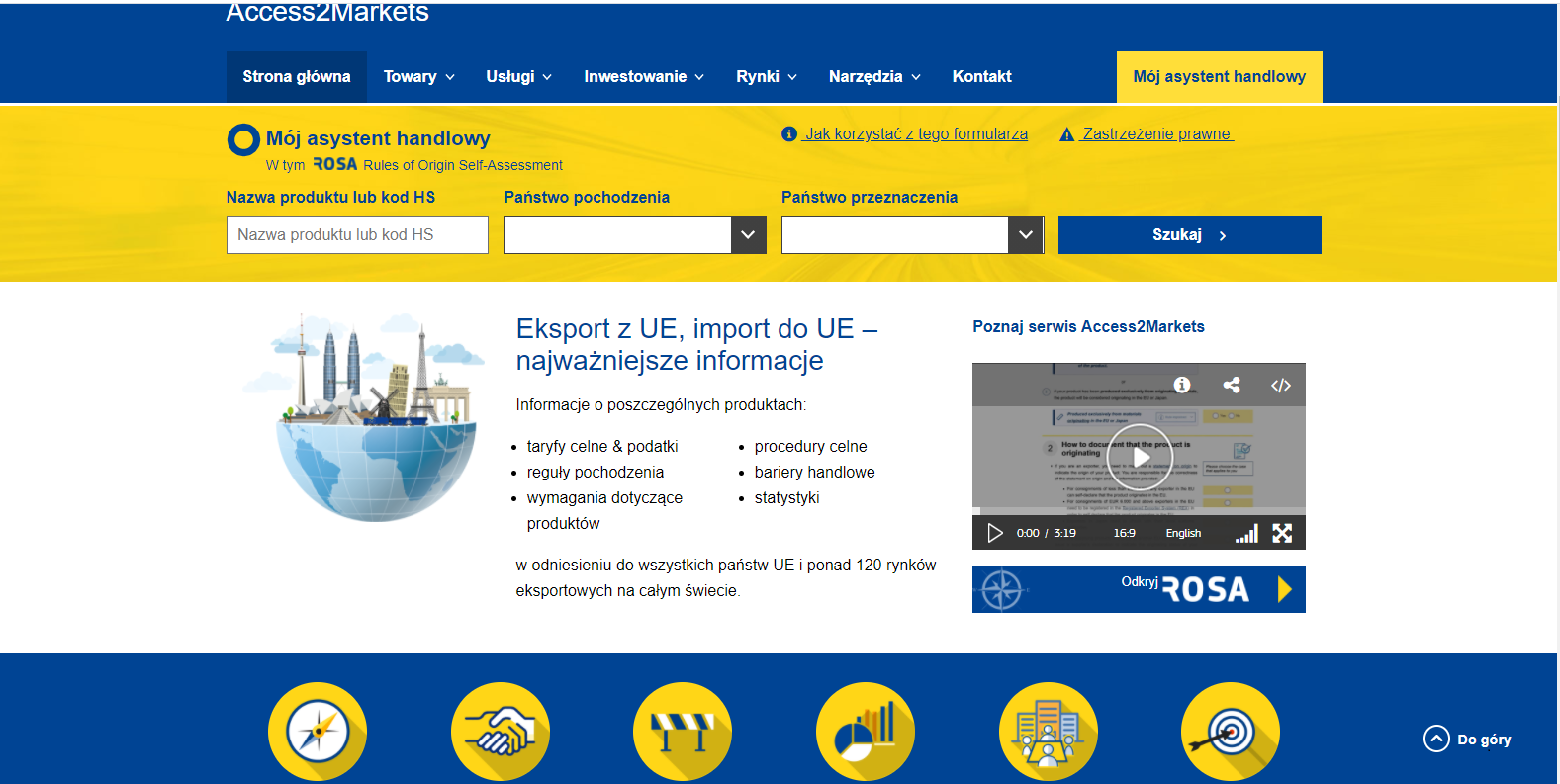 Zrzut ekranu stronu gł&oacute;wnej portalu Access2Markets. Na g&oacute;rze niebieski pasek z białym napisem access2markets, poniżej na tym pasku znajdują się następujące treści: &bdquo;strona gł&oacute;wna&rdquo;, &bdquo;towary&rdquo;, &bdquo;usługi&rdquo;, &bdquo;inwestowanie&rdquo;, &bdquo;rynki&rdquo;, &bdquo;narzędzia&rdquo;, &bdquo;kontakt&rdquo; oraz na prawym skraju &bdquo;m&oacute;j asystent handlowy&rdquo;, wyr&oacute;żniony ż&oacute;łtym tłem. Poniżej niebieskiego pasa, znajduje się pas ż&oacute;łty z następującymi treściami (g&oacute;ra od lewej do prawej): &bdquo;M&oacute;j asystent handlowy, w tym ROSA &ndash; Rules of Origin self-assessment&rdquo;, &bdquo;Jak korzystać z tego formularza&rdquo;, &bdquo;Zastrzeżenia prawne&rdquo;. Na dole ż&oacute;łtego paska widać następujące treści: &bdquo;Nazwa produktu lub kod HS&rdquo;, &bdquo;Państwo Pochodzenia&rdquo;, &bdquo;Państwo przeznaczenia&rdquo; oraz &bdquo;Szukaj&rdquo; wyr&oacute;żnione niebieskim tłem. Poniżej ż&oacute;łtego pasa znajduje się białym pas, najszerszy spośr&oacute;d wszystkich na stronie.  Od lewej strony widać: symbol kuli ziemskiej przeciętej na p&oacute;ł, jej g&oacute;rną połowę wypełniają symbole światowej architektury: wieża Eiffella, Brama Brandemburska, krzywa wieża w Pizie, bliźniacze wież w Kuala Lumpur oraz wiatrak holenderski. Obok niebieski napis o treści: &bdquo;Import z UE, import do UE &ndash; najważniejsze informacje&rdquo;. Po prawej stronie znajduje się okno z playerem wideo i treści &bdquo;Poznaj Access2Markets&rdquo;. Na samym dole strony znajduje się cienki niebieski pasek z sześcioma ż&oacute;łtymi piktogramami. Pierwszy przedstawia kompas, drugi uścisk dłoni, trzeci barykadę, czwarty wykresy, piąty ludzi siedzących przy stole, a sz&oacute;sty tarczę z lotką wcelowaną w środek.  